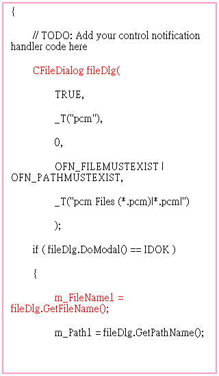 r: OnBrowse1() 
{
        // TODO: Add your control notification handler code here
        CFileDialog fileDlg(
                TRUE,
                _T("pcm"),
                0,
                OFN_FILEMUSTEXIST | OFN_PATHMUSTEXIST,
                _T("pcm Files (*.pcm)|*.pcm|")
                );
        if ( fileDlg.DoModal() == IDOK )
        {
                m_FileName1 = fileDlg.GetFileName();
                m_Path1 = fileDlg.GetPathName();
                UpdateData(FALSE);
        }
 
 
 
        
}
