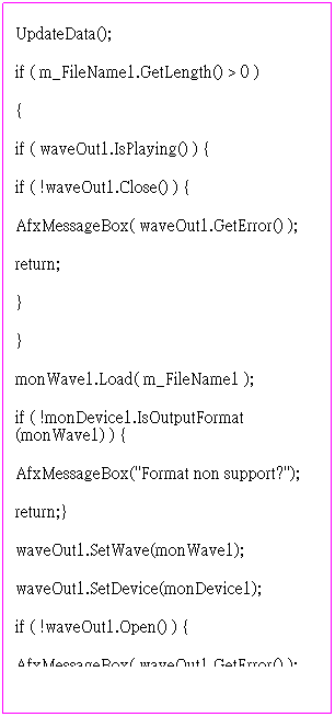 r:         // TODO: Add your control notification handler code here
UpdateData();
if ( m_FileName1.GetLength() > 0 )
{
if ( waveOut1.IsPlaying() ) {
if ( !waveOut1.Close() ) {
AfxMessageBox( waveOut1.GetError() );
return;
}
}
monWave1.Load( m_FileName1 );
if ( !monDevice1.IsOutputFormat(monWave1) ) {
AfxMessageBox("Format non support?");
return;}
waveOut1.SetWave(monWave1);
waveOut1.SetDevice(monDevice1);
if ( !waveOut1.Open() ) {
AfxMessageBox( waveOut1.GetError() );
return;}
if ( !waveOut1.Play() ) {
AfxMessageBox( waveOut1.GetError() );
return;}
}
